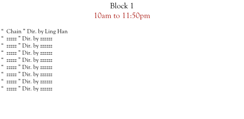 Block 1  
10am to 11:50pm

“  Chain ” Dir. by Ling Han
“  zzzzz ” Dir. by zzzzzz
“  zzzzz ” Dir. by zzzzzz
“  zzzzz ” Dir. by zzzzzz
“  zzzzz ” Dir. by zzzzzz
“  zzzzz ” Dir. by zzzzzz
“  zzzzz ” Dir. by zzzzzz
“  zzzzz ” Dir. by zzzzzz
“  zzzzz ” Dir. by zzzzzz




