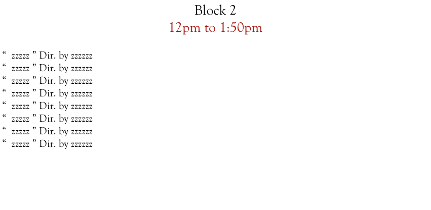 Block 2  
12pm to 1:50pm

“  zzzzz ” Dir. by zzzzzz
“  zzzzz ” Dir. by zzzzzz
“  zzzzz ” Dir. by zzzzzz
“  zzzzz ” Dir. by zzzzzz
“  zzzzz ” Dir. by zzzzzz
“  zzzzz ” Dir. by zzzzzz
“  zzzzz ” Dir. by zzzzzz
“  zzzzz ” Dir. by zzzzzz










