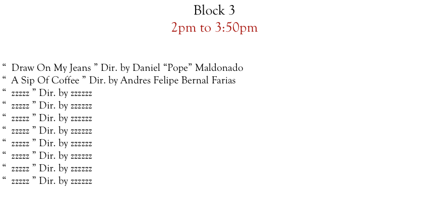 Block 3  
2pm to 3:50pm


“  Draw On My Jeans ” Dir. by Daniel “Pope” Maldonado
“  A Sip Of Coffee ” Dir. by Andres Felipe Bernal Farias
“  zzzzz ” Dir. by zzzzzz
“  zzzzz ” Dir. by zzzzzz
“  zzzzz ” Dir. by zzzzzz
“  zzzzz ” Dir. by zzzzzz
“  zzzzz ” Dir. by zzzzzz
“  zzzzz ” Dir. by zzzzzz
“  zzzzz ” Dir. by zzzzzz
“  zzzzz ” Dir. by zzzzzz











